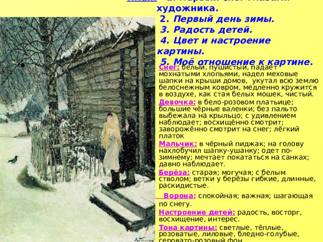 План: 1. Первый снег глазами художника.  2. Первый день зимы.  3. Радость детей.  4. Цвет и настроение картины.  5. Моё отношение к картине.   Снег: белый, пушистый, падает мохнатыми хлопьями, надел меховые шапки на крыши домов, укутал всю землю белоснежным ковром, медленно кружится в воздухе, как стая белых мошек, чистый. Девочка: в бело-розовом платьице; большие чёрные валенки; без пальто выбежала на крыльцо; с удивлением наблюдает; восхищённо смотрит; заворожённо смотрит на снег; лёгкий платок Мальчик: в чёрный пиджак; на голову нахлобучил шапку-ушанку; одет по-зимнему; мечтает покататься на санках; давно наблюдает. Берёза: старая; могучая; с белым стволом; ветки у берёзы гибкие, длинные, раскидистые.  Ворона ; спокойная; важная; шагающая по снегу. Настроение детей: радость, восторг, восхищение, интерес. Тона картины: светлые, тёплые, розоватые, лиловые, бледно-голубые, серовато-розовый фон. 