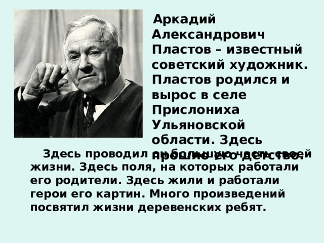  Аркадий Александрович Пластов – известный советский художник. Пластов родился и вырос в селе Прислониха Ульяновской области. Здесь прошло его детство.  Здесь проводил он большую часть своей жизни. Здесь поля, на которых работали его родители. Здесь жили и работали герои его картин. Много произведений посвятил жизни деревенских ребят.  