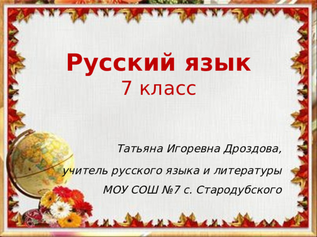 Русский язык  7 класс Татьяна Игоревна Дроздова, учитель русского языка и литературы МОУ СОШ №7 с. Стародубского 