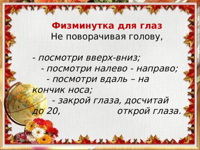 Физминутка для глаз Не поворачивая голову, - посмотри вверх-вниз;  - посмотри налево - направо;  - посмотри вдаль – на кончик носа;  - закрой глаза, досчитай до 20, открой глаза. 