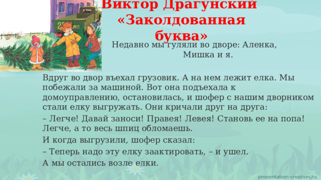 Виктор Драгунский «Заколдованная буква»  Недавно мы гуляли во дворе: Аленка, Мишка и я. Вдруг во двор въехал грузовик. А на нем лежит елка. Мы побежали за машиной. Вот она подъехала к домоуправлению, остановилась, и шофер с нашим дворником стали елку выгружать. Они кричали друг на друга: – Легче! Давай заноси! Правея! Левея! Становь ее на попа! Легче, а то весь шпиц обломаешь. И когда выгрузили, шофер сказал: – Теперь надо эту елку заактировать, – и ушел. А мы остались возле елки. 