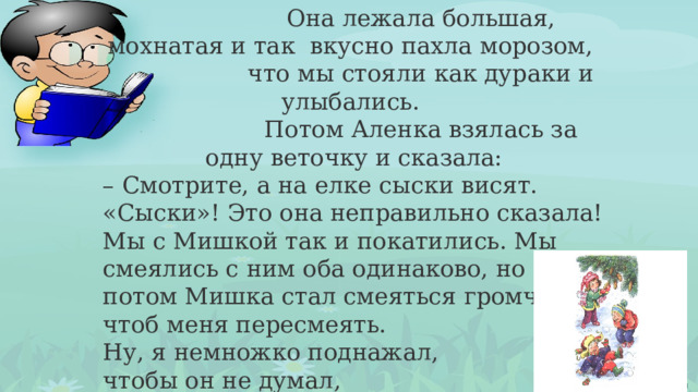 Она лежала большая, мохнатая и так вкусно пахла морозом,  что мы стояли как дураки и улыбались.  Потом Аленка взялась за одну веточку и сказала: – Смотрите, а на елке сыски висят. «Сыски»! Это она неправильно сказала! Мы с Мишкой так и покатились. Мы смеялись с ним оба одинаково, но потом Мишка стал смеяться громче, чтоб меня пересмеять. Ну, я немножко поднажал, чтобы он не думал,  что я сдаюсь. 