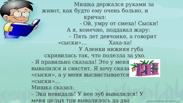  Мишка держался руками за живот, как будто ему очень больно, и кричал: – - Ой, умру от смеха! Сыски!  А я, конечно, поддавал жару: – Пять лет девчонке, а говорит «сыски»… Хаха-ха!  У Аленки нижняя губа скривилась так, что полезла за ухо . – Я правильно сказала! Это у меня зуб вывалился и свистит. Я хочу сказать «сыски», а у меня высвистывается «сыски»… Мишка сказал: – Эка невидаль! У нее зуб вывалился! У меня целых три вывалилось да два шатаются, а я все равно говорю правильно! Вот слушай: хыхки! 