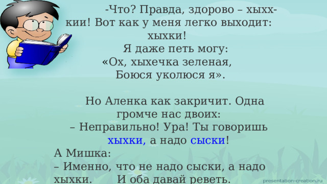  -Что? Правда, здорово – хыхх-кии! Вот как у меня легко выходит: хыхки!  Я даже петь могу:  « Ох, хыхечка зеленая,   Боюся уколюся я».  Но Аленка как закричит. Одна громче нас двоих: – Неправильно! Ура! Ты говоришь хыхки, а надо сыски ! А Мишка: – Именно, что не надо сыски, а надо хыхки.  И оба давай реветь. 