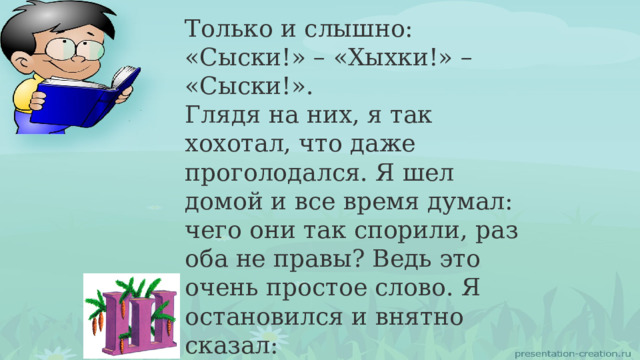 Только и слышно: «Сыски!» – «Хыхки!» – «Сыски!». Глядя на них, я так хохотал, что даже проголодался. Я шел домой и все время думал: чего они так спорили, раз оба не правы? Ведь это очень простое слово. Я остановился и внятно сказал: – Никакие не сыски . Никакие не хыхки , а коротко и ясно: фыфки ! Вот и всё! 