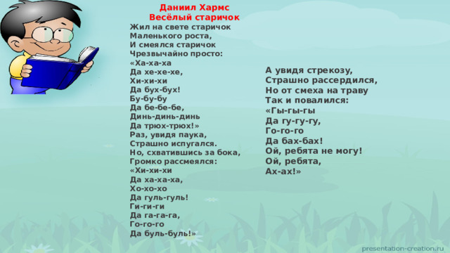Даниил Хармс Весёлый старичок Жил на свете старичок  Маленького роста,  И смеялся старичок  Чрезвычайно просто:  «Ха-ха-ха  Да хе-хе-хе,  Хи-хи-хи  Да бух-бух!  Бy-бy-бy  Да бе-бе-бе,  Динь-динь-динь  Да трюх-трюх!» Раз, увидя паука,  Страшно испугался.  Но, схватившись за бока,  Громко рассмеялся:  «Хи-хи-хи  Да ха-ха-ха,  Хо-хо-хо  Да гуль-гуль!  Ги-ги-ги  Да га-га-га,  Го-го-го  Да буль-буль!» А увидя стрекозy,  Страшно рассердился,  Но от смеха на травy  Так и повалился:  «Гы-гы-гы  Да гy-гy-гy,  Го-го-го  Да бах-бах!  Ой, ребята не могy!  Ой, ребята,  Ах-ах!» 