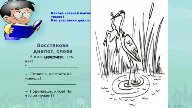 Какова главная мысль текста?  Кто участники диалога?   Восстанови диалог, слова аиста. — А я квакать умею, а ты нет!  - ____________________________   — Летаешь, а нырять не умеешь!  -___________________________   — Подумаешь, клюв! На что он нужен?! 