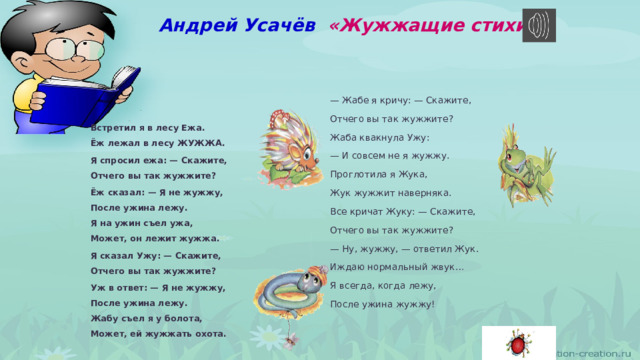 Андрей Усачёв  «Жужжащие стихи» — Жабе я кричу: — Скажите,  Отчего вы так жужжите? Жаба квакнула Ужу:  — И совсем не я жужжу.  Проглотила я Жука,  Жук жужжит наверняка.  Все кричат Жуку: — Скажите,  Отчего вы так жужжите? Встретил я в лесу Ежа.  Ёж лежал в лесу ЖУЖЖА. — Ну, жужжу, — ответил Жук.  Иждаю нормальный жвук…  Я всегда, когда лежу,  После ужина жужжу! Я спросил ежа: — Скажите,  Отчего вы так жужжите? Ёж сказал: — Я не жужжу,  После ужина лежу.  Я на ужин съел ужа,  Может, он лежит жужжа. Я сказал Ужу: — Скажите,  Отчего вы так жужжите? Уж в ответ: — Я не жужжу,  После ужина лежу.  Жабу съел я у болота,  Может, ей жужжать охота. 