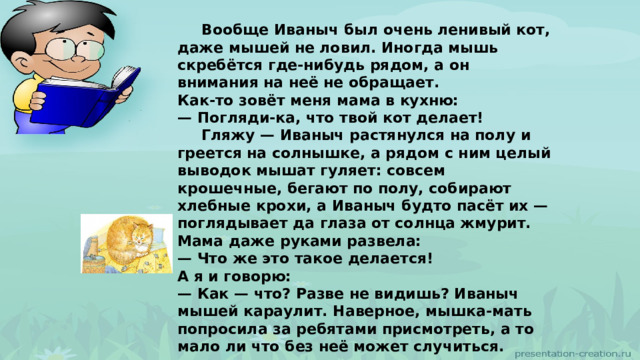  Вообще Иваныч был очень ленивый кот, даже мышей не ловил. Иногда мышь скребётся где-нибудь рядом, а он внимания на неё не обращает. Как-то зовёт меня мама в кухню: — Погляди-ка, что твой кот делает!  Гляжу — Иваныч растянулся на полу и греется на солнышке, а рядом с ним целый выводок мышат гуляет: совсем крошечные, бегают по полу, собирают хлебные крохи, а Иваныч будто пасёт их — поглядывает да глаза от солнца жмурит.  Мама даже руками развела: — Что же это такое делается! А я и говорю: — Как — что? Разве не видишь? Иваныч мышей караулит. Наверное, мышка-мать попросила за ребятами присмотреть, а то мало ли что без неё может случиться. 