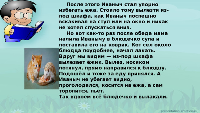  После этого Иваныч стал упорно избегать ежа. Стоило тому вылезти из-под шкафа, как Иваныч поспешно вскакивал на стул или на окно и никак не хотел спускаться вниз.  Но вот как-то раз после обеда мама налила Иванычу в блюдечко супа и поставила его на коврик. Кот сел около блюдца поудобнее, начал лакать.  Вдруг мы видим — из-под шкафа вылезает ёжик. Вылез, носиком потянул, прямо направился к блюдцу. Подошёл и тоже за еду принялся. А Иваныч не убегает видно, проголодался, косится на ежа, а сам торопится, пьёт. Так вдвоём всё блюдечко и вылакали. 