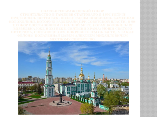  Спасо-Преображенский собор  Строительство в Тамбове стартовало в 1694 году и продлилось почти век. Позже рядом появилась каменная колокольня, которую разобрали при советской власти. В 90-е собор восстановили в полной мере, новая колокольня возведена уже в XXI веке. Святыни храма: мощи святого Питирима, считающегося покровителем области, а также фелонь, подаренная царём Алексеем Михайловичем местному святителю .   