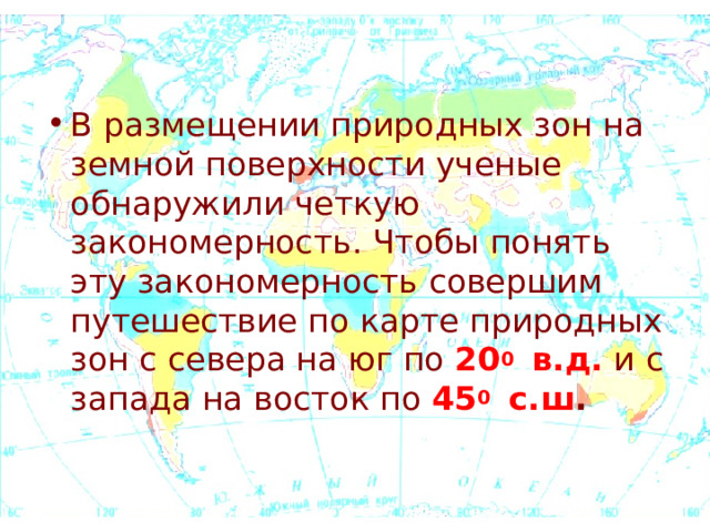 В размещении природных зон на земной поверхности ученые обнаружили четкую закономерность. Чтобы понять эту закономерность совершим путешествие по карте природных зон с севера на юг по 20 0 в.д. и с запада на восток по 45 0 с.ш . 