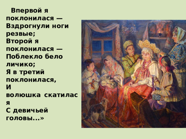  Впервой я поклонилася —  Вздрогнули ноги резвые;  Второй я поклонилася —  Поблекло бело личико;  Я в третий поклонилася,  И волюшка    скатилася  С девичьей головы...»    