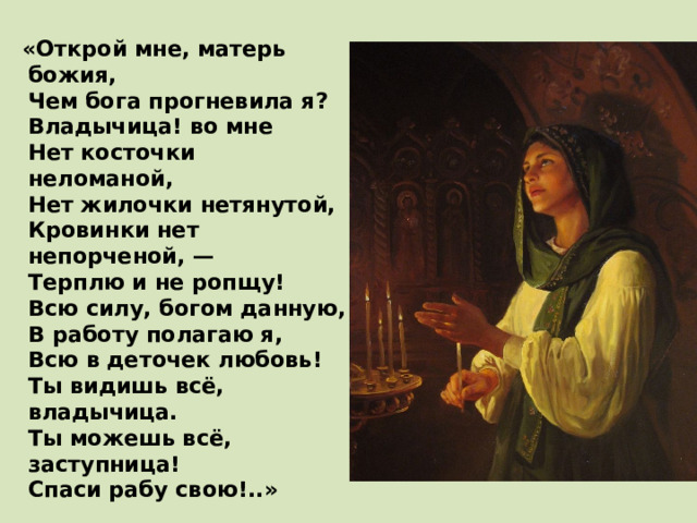  «Открой мне, матерь божия,  Чем бога прогневила я?  Владычица! во мне  Нет косточки неломаной,  Нет жилочки нетянутой,  Кровинки нет непорченой, —  Терплю и не ропщу!  Всю силу, богом данную,  В работу полагаю я,  Всю в деточек любовь!  Ты видишь всё, владычица.  Ты можешь всё, заступница!  Спаси рабу свою!..» 