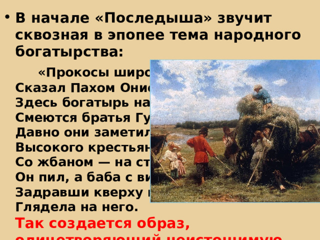 В начале «Последыша» звучит сквозная в эпопее тема народного богатырства:   «Прокосы широчайшие! —  Сказал Пахом Онисимыч. —  Здесь богатырь народ!»  Смеются братья Губины:  Давно они заметили  Высокого крестьянина  Со жбаном — на стогу;  Он пил, а баба с вилами,  Задравши кверху голову,  Глядела на него.  Так создается образ, олицетворяющий неистощимую мощь и силу крестьянского мира 