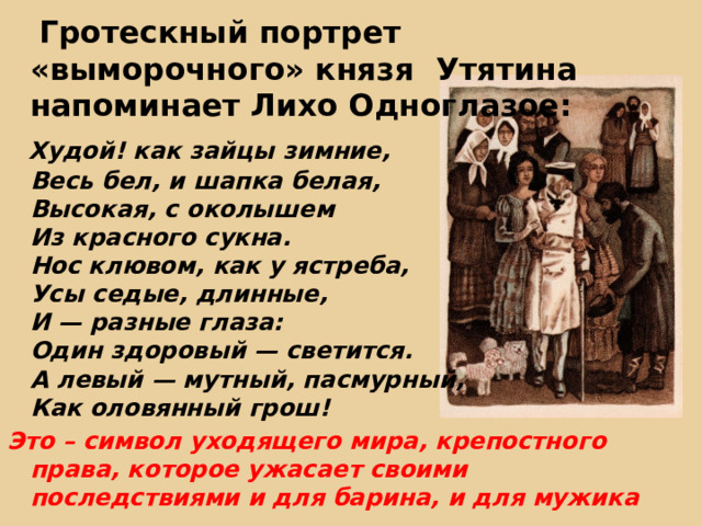  Гротескный портрет «выморочного» князя Утятина напоминает Лихо Одноглазое:  Худой! как зайцы зимние,  Весь бел, и шапка белая,  Высокая, с околышем  Из красного сукна.  Нос клювом, как у ястреба,  Усы седые, длинные,  И — разные глаза:  Один здоровый — светится.  А левый — мутный, пасмурный,  Как оловянный грош! Это – символ уходящего мира, крепостного права, которое ужасает своими последствиями и для барина, и для мужика   