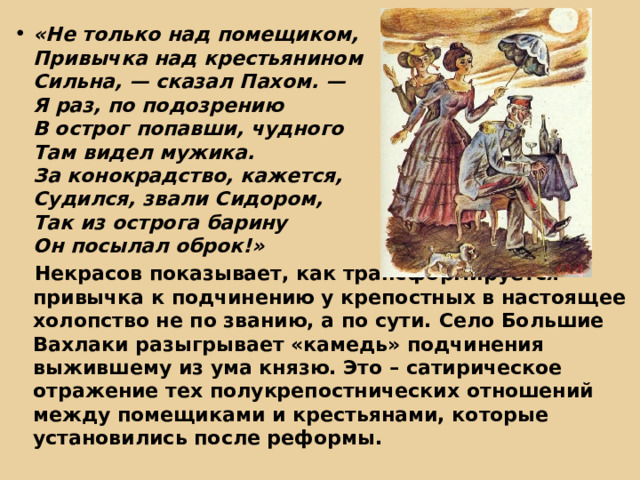«Не только над помещиком,  Привычка над крестьянином  Сильна, — сказал Пахом. —  Я раз, по подозрению  В острог попавши, чудного  Там видел мужика.  За конокрадство, кажется,  Судился, звали Сидором,  Так из острога барину  Он посылал оброк!»  Некрасов показывает, как трансформируется привычка к подчинению у крепостных в настоящее холопство не по званию, а по сути. Село Большие Вахлаки разыгрывает «камедь» подчинения выжившему из ума князю. Это – сатирическое отражение тех полукрепостнических отношений между помещиками и крестьянами, которые установились после реформы. 