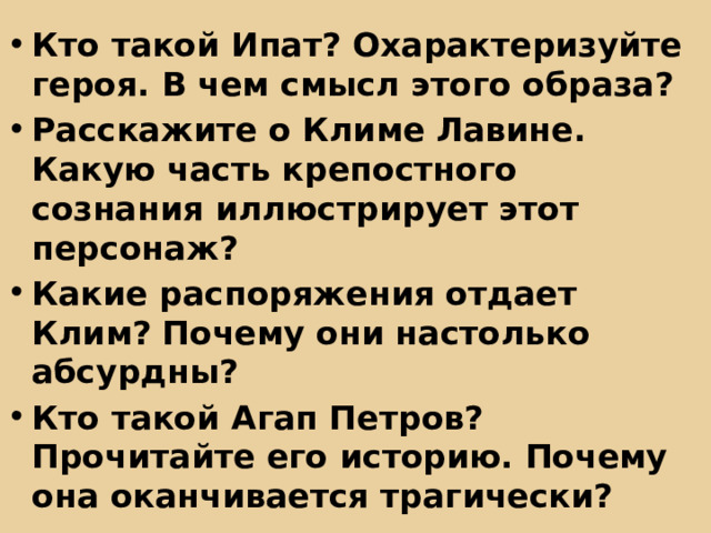 Кто такой Ипат? Охарактеризуйте героя. В чем смысл этого образа? Расскажите о Климе Лавине. Какую часть крепостного сознания иллюстрирует этот персонаж? Какие распоряжения отдает Клим? Почему они настолько абсурдны? Кто такой Агап Петров? Прочитайте его историю. Почему она оканчивается трагически? 