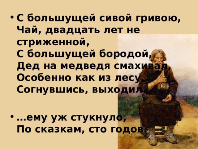 С большущей сивой гривою,  Чай, двадцать лет не стриженной,  С большущей бородой,  Дед на медведя смахивал,  Особенно как из лесу,  Согнувшись, выходил.  … ему уж стукнуло,  По сказкам, сто годов. 