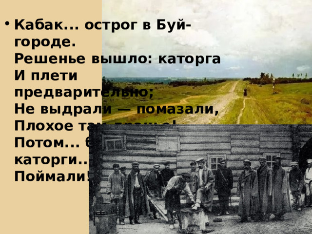 Кабак... острог в Буй-городе.  Решенье вышло: каторга  И плети предварительно;  Не выдрали — помазали,  Плохое там дранье!  Потом... бежал я с каторги...  Поймали!   