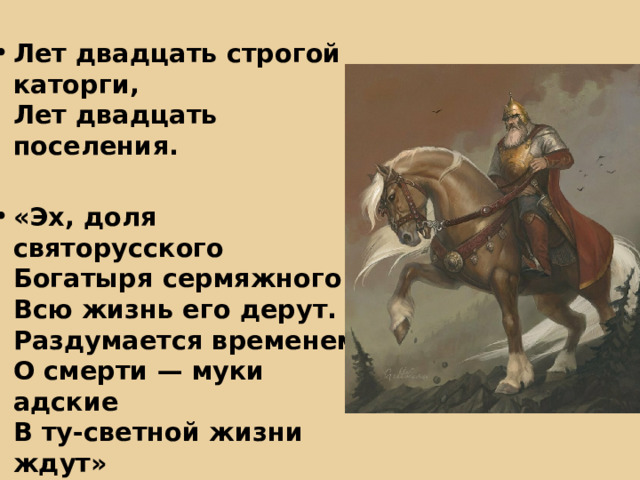 Лет двадцать строгой каторги,  Лет двадцать поселения.  «Эх, доля святорусского  Богатыря сермяжного!  Всю жизнь его дерут.  Раздумается временем  О смерти — муки адские  В ту-светной жизни ждут» 