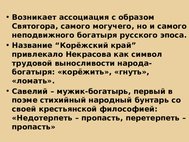 Возникает ассоциация с образом Святогора, самого могучего, но и самого неподвижного богатыря русского эпоса. Название “Корёжский край” привлекало Некрасова как символ трудовой выносливости народа-богатыря: «корёжить», «гнуть», «ломать». Савелий – мужик-богатырь, первый в поэме стихийный народный бунтарь со своей крестьянской философией: «Недотерпеть – пропасть, перетерпеть – пропасть» 