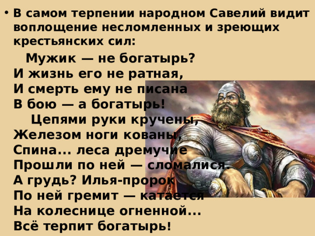 В самом терпении народном Савелий видит воплощение несломленных и зреющих крестьянских сил:  Мужик — не богатырь?  И жизнь его не ратная,  И смерть ему не писана  В бою — а богатырь!      Цепями руки кручены,  Железом ноги кованы,  Спина... леса дремучие  Прошли по ней — сломалися.  А грудь? Илья-пророк  По ней гремит — катается  На колеснице огненной...  Всё терпит богатырь ! 