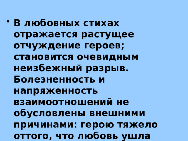 В любовных стихах отражается растущее отчуждение героев; становится очевидным неизбежный разрыв. Болезненность и напряженность взаимоотношений не обусловлены внешними причинами: герою тяжело оттого, что любовь ушла «мало-помалу», исчерпала себя сама 