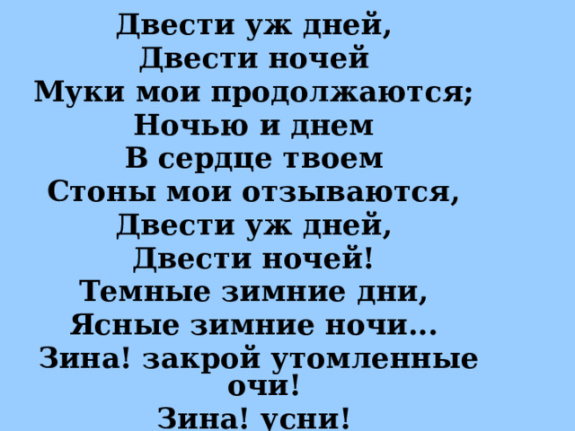 Двести уж дней, Двести ночей Муки мои продолжаются; Ночью и днем В сердце твоем Стоны мои отзываются, Двести уж дней, Двести ночей! Темные зимние дни, Ясные зимние ночи... Зина! закрой утомленные очи! Зина! усни!  