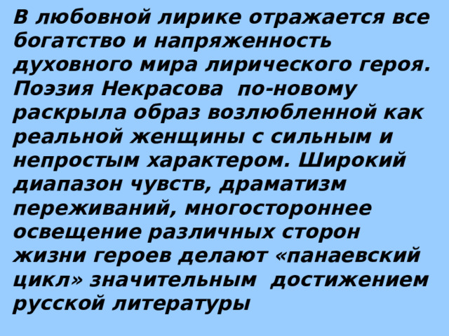 В любовной лирике отражается все богатство и напряженность духовного мира лирического героя. Поэзия Некрасова по-новому раскрыла образ возлюбленной как реальной женщины с сильным и непростым характером. Широкий диапазон чувств, драматизм переживаний, многостороннее освещение различных сторон жизни героев делают «панаевский цикл» значительным достижением русской литературы 