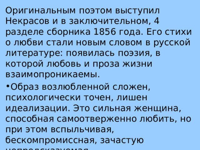 Оригинальным поэтом выступил Некрасов и в заключительном, 4 разделе сборника 1856 года. Его стихи о любви стали новым словом в русской литературе: появилась поэзия, в которой любовь и проза жизни взаимопроникаемы. Образ возлюбленной сложен, психологически точен, лишен идеализации. Это сильная женщина, способная самоотверженно любить, но при этом вспыльчивая, бескомпромиссная, зачастую непредсказуемая 
