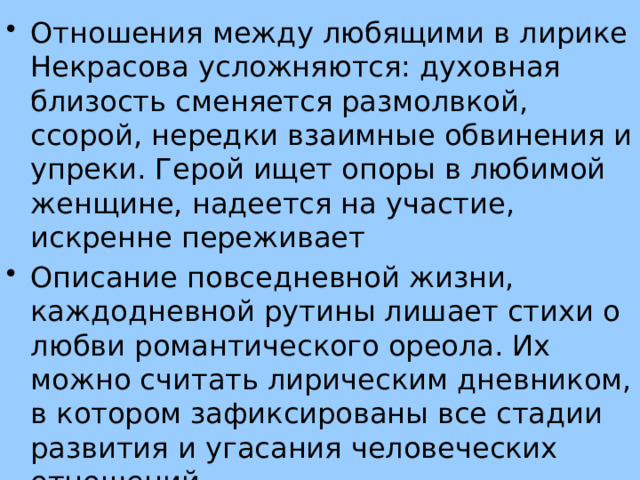 Отношения между любящими в лирике Некрасова усложняются: духовная близость сменяется размолвкой, ссорой, нередки взаимные обвинения и упреки. Герой ищет опоры в любимой женщине, надеется на участие, искренне переживает Описание повседневной жизни, каждодневной рутины лишает стихи о любви романтического ореола. Их можно считать лирическим дневником, в котором зафиксированы все стадии развития и угасания человеческих отношений 