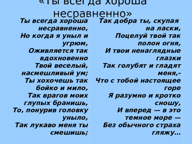 «Ты всегда хороша несравненно» Ты всегда хороша несравненно,  Но когда я уныл и угрюм,  Оживляется так вдохновенно  Твой веселый, насмешливый ум; Ты хохочешь так бойко и мило,  Так врагов моих глупых бранишь,  То, понурив головку уныло,  Так лукаво меня ты смешишь; Так добра ты, скупая  на ласки,  Поцелуй твой так полон огня,  И твои ненаглядные глазки  Так голубят и гладят меня,- Что с тобой настоящее горе  Я разумно и кротко сношу,  И вперед — в это темное море —  Без обычного страха гляжу…   