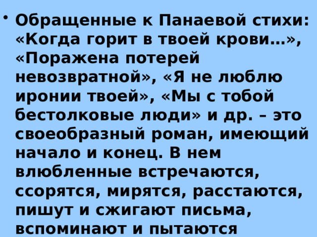 Обращенные к Панаевой стихи: «Когда горит в твоей крови…», «Поражена потерей невозвратной», «Я не люблю иронии твоей», «Мы с тобой бестолковые люди» и др. – это своеобразный роман, имеющий начало и конец. В нем влюбленные встречаются, ссорятся, мирятся, расстаются, пишут и сжигают письма, вспоминают и пытаются забыть. 