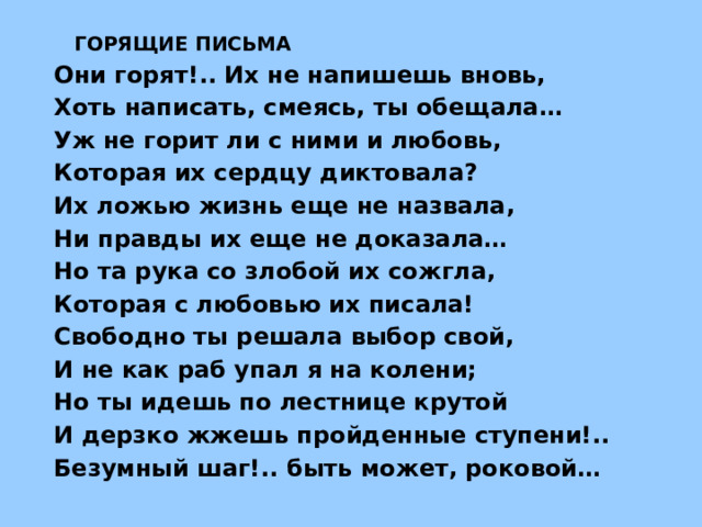   ГОРЯЩИЕ ПИСЬМА Они горят!.. Их не напишешь вновь, Хоть написать, смеясь, ты обещала… Уж не горит ли с ними и любовь, Которая их сердцу диктовала? Их ложью жизнь еще не назвала, Ни правды их еще не доказала… Но та рука со злобой их сожгла, Которая с любовью их писала! Свободно ты решала выбор свой, И не как раб упал я на колени; Но ты идешь по лестнице крутой И дерзко жжешь пройденные ступени!.. Безумный шаг!.. быть может, роковой…  