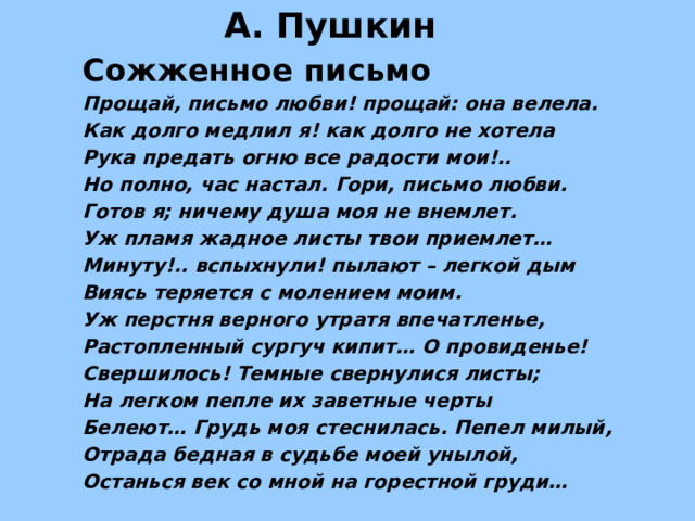 А. Пушкин Сожженное письмо Прощай, письмо любви! прощай: она велела. Как долго медлил я! как долго не хотела Рука предать огню все радости мои!.. Но полно, час настал. Гори, письмо любви. Готов я; ничему душа моя не внемлет. Уж пламя жадное листы твои приемлет… Минуту!.. вспыхнули! пылают – легкой дым Виясь теряется с молением моим. Уж перстня верного утратя впечатленье, Растопленный сургуч кипит… О провиденье! Свершилось! Темные свернулися листы; На легком пепле их заветные черты Белеют… Грудь моя стеснилась. Пепел милый, Отрада бедная в судьбе моей унылой, Останься век со мной на горестной груди… 