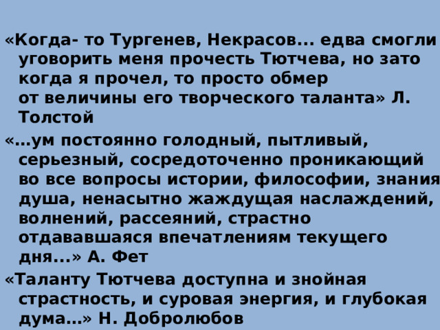 «Когда- то Тургенев, Некрасов... едва смогли уговорить меня прочесть Тютчева, но зато когда я прочел, то просто обмер от величины его творческого таланта» Л. Толстой «…ум постоянно голодный, пытливый, серьезный, сосредоточенно проникающий во все вопросы истории, философии, знания; душа, ненасытно жаждущая наслаждений, волнений, рассеяний, страстно отдававшаяся впечатлениям текущего дня...» А. Фет «Таланту Тютчева доступна и знойная страстность, и суровая энергия, и глубокая дума…» Н. Добролюбов 