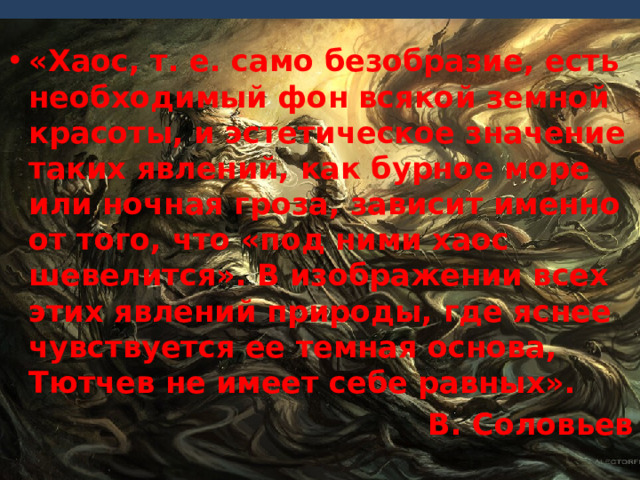 «Хаос, т. е. само безобразие, есть необходимый фон всякой земной красоты, и эстетическое значение таких явлений, как бурное море или ночная гроза, зависит именно от того, что «под ними хаос шевелится». В изображении всех этих явлений природы, где яснее чувствуется ее темная основа, Тютчев не имеет себе равных». В. Соловьев 