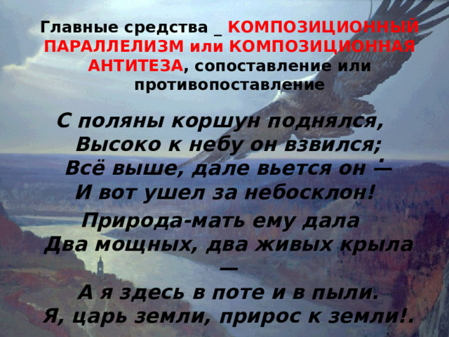 Главные средства _ КОМПОЗИЦИОННЫЙ ПАРАЛЛЕЛИЗМ или КОМПОЗИЦИОННАЯ АНТИТЕЗА , сопоставление или противопоставление   С поляны коршун поднялся,  Высоко к небу он взвился;  Всё выше, дале вьется он —  И вот ушел за небосклон! Природа-мать ему дала  Два мощных, два живых крыла —  А я здесь в поте и в пыли.  Я, царь земли, прирос к земли!. . 
