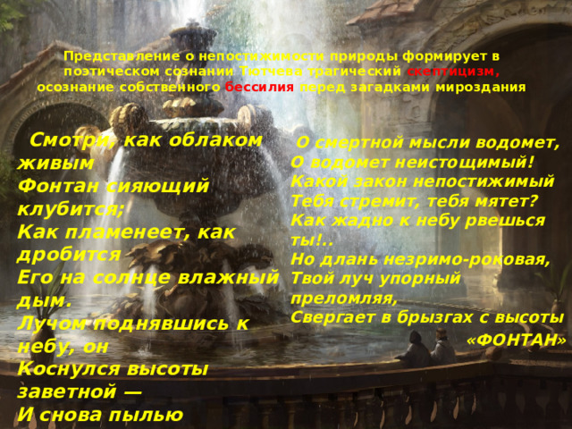 Представление о непостижимости природы формирует в поэтическом сознании Тютчева трагический скептицизм, осознание собственного бессилия перед загадками мироздания    Смотри, как облаком живым  Фонтан сияющий клубится;  Как пламенеет, как дробится  Его на солнце влажный дым.  Лучом поднявшись к небу, он  Коснулся высоты заветной —  И снова пылью огнецветной  Ниспасть на землю осужден.  …  О смертной мысли водомет,  О водомет неистощимый!  Какой закон непостижимый  Тебя стремит, тебя мятет?  Как жадно к небу рвешься ты!..  Но длань незримо-роковая,  Твой луч упорный преломляя,  Свергает в брызгах с высоты «ФОНТАН» 