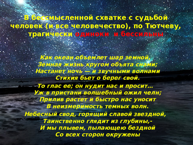 В бессмысленной схватке с судьбой человек (и все человечество), по Тютчеву, трагически  одиноки и бессильны Как океан объемлет шар земной,  Земная жизнь кругом объята снами;  Настанет ночь — и звучными волнами  Стихия бьет о берег свой. То глас ее; он нудит нас и просит…  Уж в пристани волшебный ожил челн;  Прилив растет и быстро нас уносит  В неизмеримость темных волн. Небесный свод, горящий славой звездной,  Таинственно глядит из глубины,-  И мы плывем, пылающею бездной  Со всех сторон окружены 