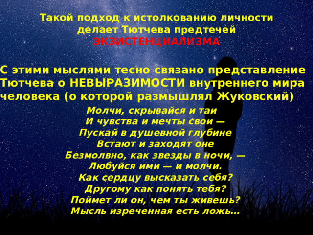 Такой подход к истолкованию личности делает Тютчева предтечей ЭКЗИСТЕНЦИАЛИЗМА С этими мыслями тесно связано представление Тютчева о НЕВЫРАЗИМОСТИ внутреннего мира человека (о которой размышлял Жуковский) Молчи, скрывайся и таи  И чувства и мечты свои —  Пускай в душевной глубине  Встают и заходят оне  Безмолвно, как звезды в ночи, —  Любуйся ими — и молчи.  Как сердцу высказать себя?  Другому как понять тебя?  Поймет ли он, чем ты живешь?  Мысль изреченная есть ложь… «SILENTIUM!» 