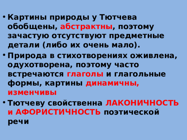 Картины природы у Тютчева обобщены, абстрактны , поэтому зачастую отсутствуют предметные детали (либо их очень мало). Природа в стихотворениях оживлена, одухотворена, поэтому часто встречаются глаголы и глагольные формы, картины динамичны, изменчивы Тютчеву свойственна ЛАКОНИЧНОСТЬ и АФОРИСТИЧНОСТЬ поэтической речи 