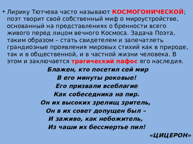 Лирику Тютчева часто называют КОСМОГОНИЧЕСКОЙ ; поэт творит свой собственный миф о мироустройстве, основанный на представлениях о бренности всего живого перед лицом вечного Космоса. Задача Поэта, таким образом – стать свидетелем и запечатлеть грандиозные проявления мировых стихий как в природе, так и в общественной, и в частной жизни человека. В этом и заключается трагический пафос его наследия.  Блажен, кто посетил сей мир  В его минуты роковые! Его призвали всеблагие  Как собеседника на пир. Он их высоких зрелищ зритель, Он в их совет допущен был – И заживо, как небожитель, Из чаши их бессмертье пил! «ЦИЦЕРОН» 