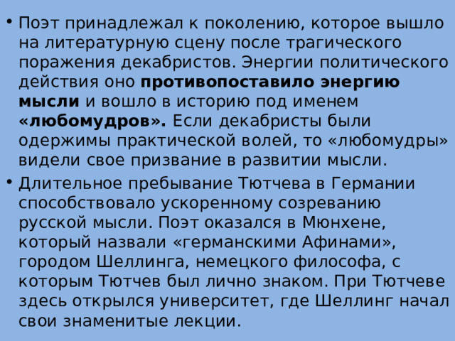 Поэт принадлежал к поколению, которое вышло на литературную сцену после трагического поражения декабристов. Энергии политического действия оно противопоставило энергию мысли и вошло в историю под именем «любомудров». Если декабристы были одержимы практической волей, то «любомудры» видели свое призвание в развитии мысли. Длительное пребывание Тютчева в Германии способствовало ускоренному созреванию русской мысли. Поэт оказался в Мюнхене, который назвали «германскими Афинами», городом Шеллинга, немецкого философа, с которым Тютчев был лично знаком. При Тютчеве здесь открылся университет, где Шеллинг начал свои знаменитые лекции. 