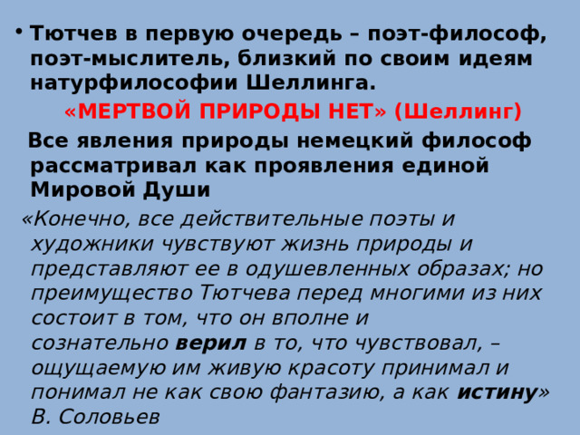 Тютчев в первую очередь – поэт-философ, поэт-мыслитель, близкий по своим идеям натурфилософии Шеллинга. «МЕРТВОЙ ПРИРОДЫ НЕТ» (Шеллинг)  Все явления природы немецкий философ рассматривал как проявления единой Мировой Души  «Конечно, все действительные поэты и художники чувствуют жизнь природы и представляют ее в одушевленных образах; но преимущество Тютчева перед многими из них состоит в том, что он вполне и сознательно  верил  в то, что чувствовал, – ощущаемую им живую красоту принимал и понимал не как свою фантазию, а как  истину » В. Соловьев 