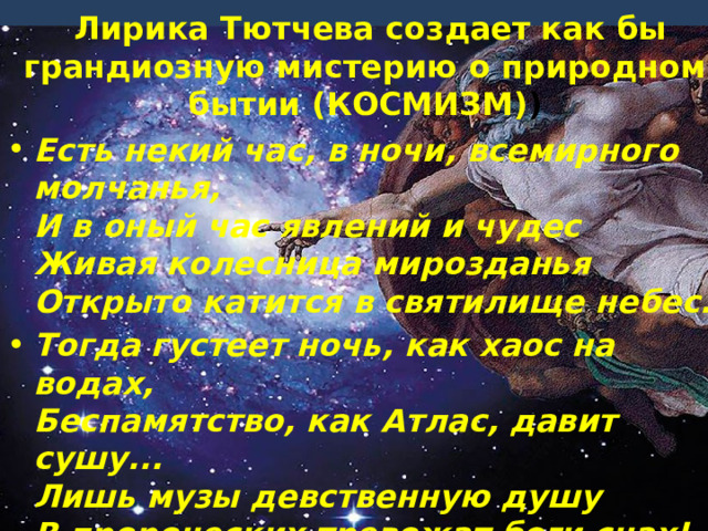  Лирика Тютчева создает как бы грандиозную мистерию о природном бытии (КОСМИЗМ) ) Есть некий час, в ночи, всемирного молчанья,  И в оный час явлений и чудес  Живая колесница мирозданья  Открыто катится в святилище небес. Тогда густеет ночь, как хаос на водах,  Беспамятство, как Атлас, давит сушу...  Лишь музы девственную душу  В пророческих тревожат боги снах! 