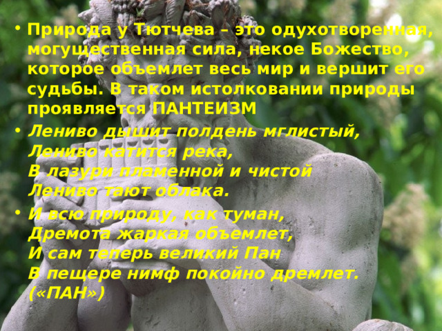 Природа у Тютчева – это одухотворенная, могущественная сила, некое Божество, которое объемлет весь мир и вершит его судьбы. В таком истолковании природы проявляется ПАНТЕИЗМ Лениво дышит полдень мглистый,  Лениво катится река,  В лазури пламенной и чистой  Лениво тают облака. И всю природу, как туман,  Дремота жаркая объемлет,  И сам теперь великий Пан  В пещере нимф покойно дремлет. («ПАН») 