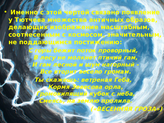  Именно с этой чертой связано появление у Тютчева множества античных образов, делающих изображение масштабным, соотнесенным с космосом, значительным, не поддающимся постижению: С горы бежит поток проворный,  В лесу не молкнет птичий гам,  И гам лесной и шум нагорный -  Все вторит весело громам. Ты скажешь: ветреная Геба,  Кормя Зевесова орла,  Громокипящий кубок с неба,  Смеясь, на землю пролила. («ВЕСЕННЯЯ ГРОЗА»)  