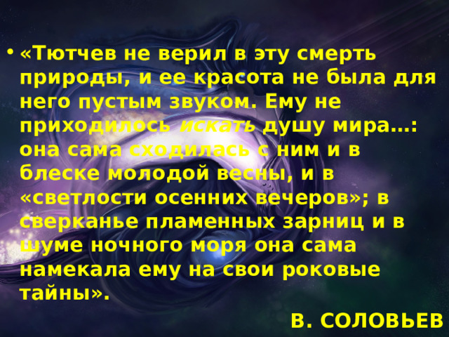 «Тютчев не верил в эту смерть природы, и ее красота не была для него пустым звуком. Ему не приходилось  искать  душу мира…: она сама сходилась с ним и в блеске молодой весны, и в «светлости осенних вечеров»; в сверканье пламенных зарниц и в шуме ночного моря она сама намекала ему на свои роковые тайны». В. СОЛОВЬЕВ  